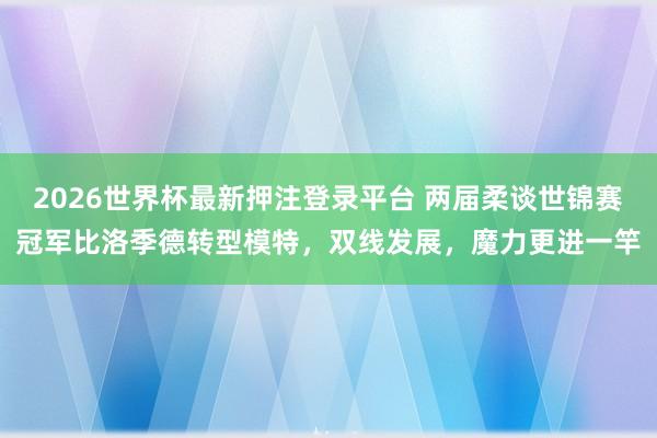 2026世界杯最新押注登录平台 两届柔谈世锦赛冠军比洛季德转型模特,双线发展,魔力更进一竿