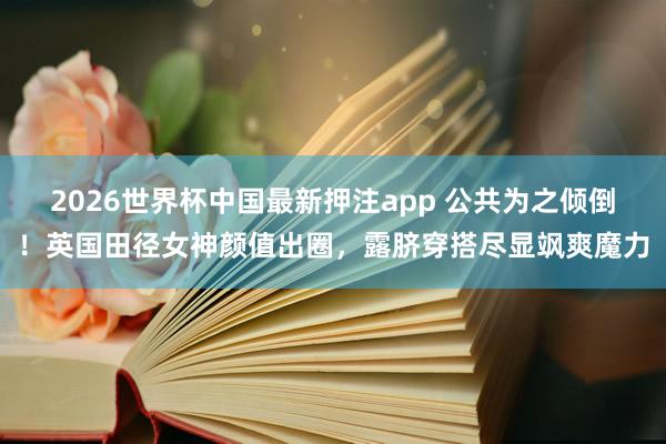 2026世界杯中国最新押注app 公共为之倾倒！英国田径女神颜值出圈，露脐穿搭尽显飒爽魔力
