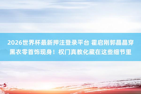 2026世界杯最新押注登录平台 霍启刚郭晶晶穿黑衣零首饰现身！权门真教化藏在这些细节里