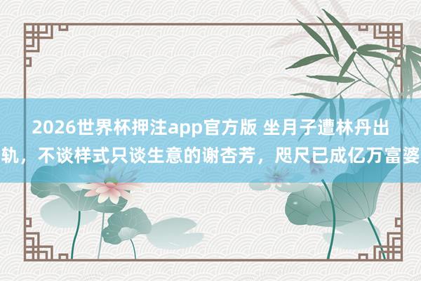 2026世界杯押注app官方版 坐月子遭林丹出轨,不谈样式只谈生意的谢杏芳,咫尺已成亿万富婆