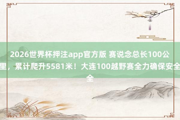 2026世界杯押注app官方版 赛说念总长100公里,累计爬升5581米!大连100越野赛全力确保安全