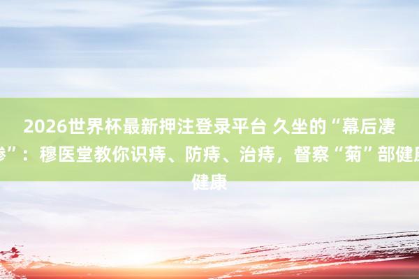 2026世界杯最新押注登录平台 久坐的“幕后凄惨”：穆医堂教你识痔、防痔、治痔，督察“菊”部健康