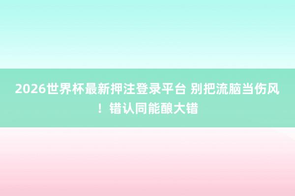 2026世界杯最新押注登录平台 别把流脑当伤风！错认同能酿大错