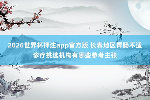 2026世界杯押注app官方版 长春地区胃肠不适诊疗挑选机构有哪些参考主张