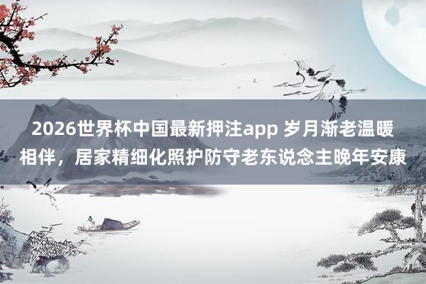2026世界杯中国最新押注app 岁月渐老温暖相伴,居家精细化照护防守老东说念主晚年安康