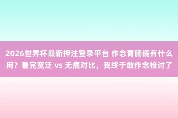2026世界杯最新押注登录平台 作念胃肠镜有什么用?看完宽泛 vs 无痛对比,我终于敢作念检讨了