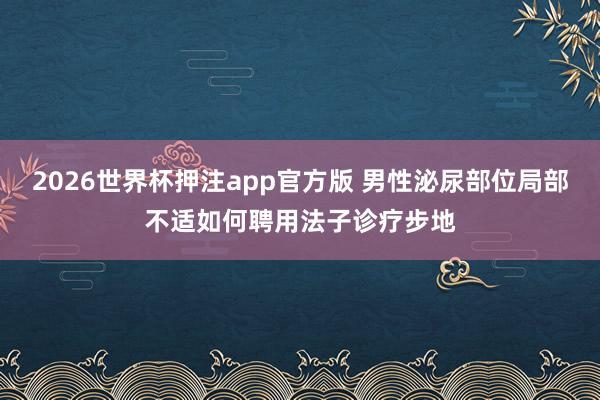 2026世界杯押注app官方版 男性泌尿部位局部不适如何聘用法子诊疗步地