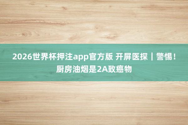 2026世界杯押注app官方版 开屏医探|警惕!厨房油烟是2A致癌物