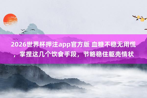 2026世界杯押注app官方版 血糖不稳无用慌，掌捏这几个饮食手段，节略稳住躯壳情状