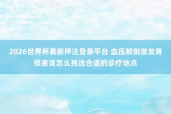 2026世界杯最新押注登录平台 血压颠倒激发肾损害该怎么挑选合适的诊疗地点