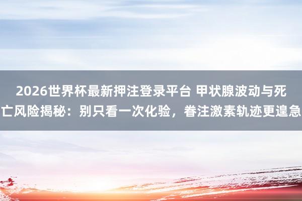 2026世界杯最新押注登录平台 甲状腺波动与死亡风险揭秘：别只看一次化验，眷注激素轨迹更遑急