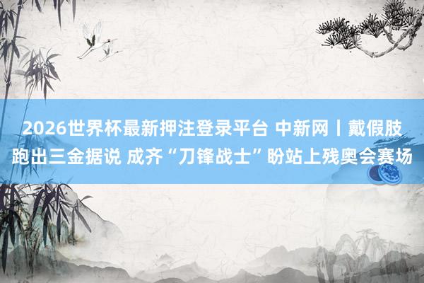 2026世界杯最新押注登录平台 中新网丨戴假肢跑出三金据说 成齐“刀锋战士”盼站上残奥会赛场