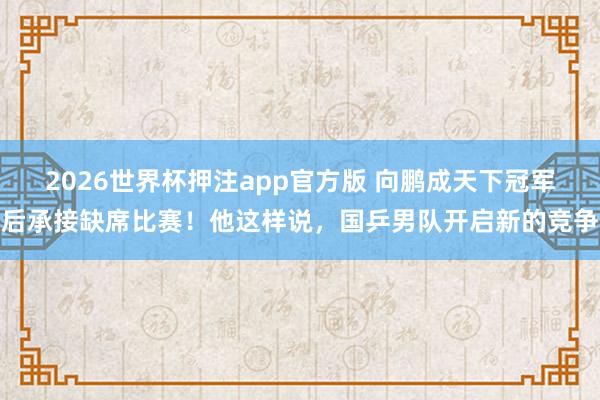 2026世界杯押注app官方版 向鹏成天下冠军后承接缺席比赛!他这样说,国乒男队开启新的竞争