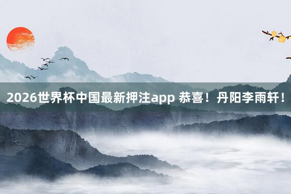 2026世界杯中国最新押注app 恭喜!丹阳李雨轩!