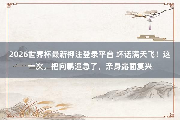 2026世界杯最新押注登录平台 坏话满天飞!这一次,把向鹏逼急了,亲身露面复兴