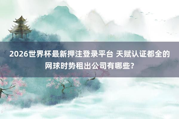 2026世界杯最新押注登录平台 天赋认证都全的网球时势租出公司有哪些?