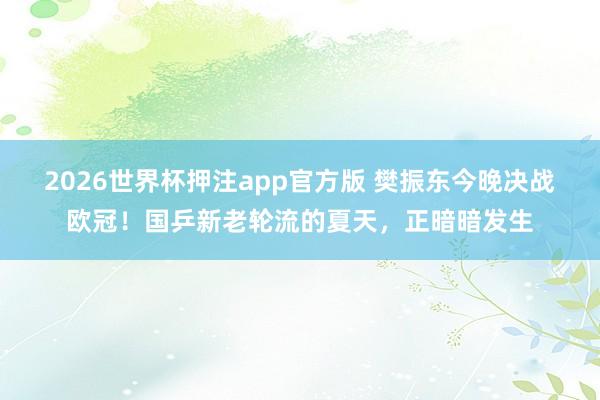 2026世界杯押注app官方版 樊振东今晚决战欧冠!国乒新老轮流的夏天,正暗暗发生