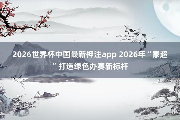 2026世界杯中国最新押注app 2026年“蒙超”打造绿色办赛新标杆