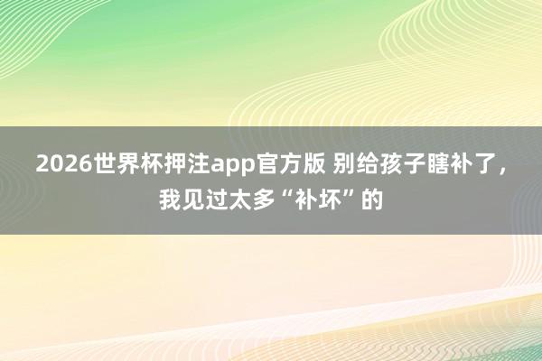 2026世界杯押注app官方版 别给孩子瞎补了,我见过太多“补坏”的