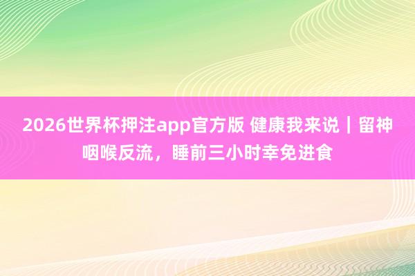 2026世界杯押注app官方版 健康我来说｜留神咽喉反流，睡前三小时幸免进食