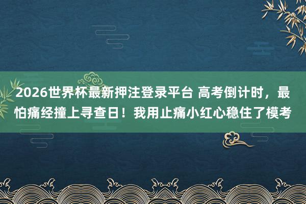 2026世界杯最新押注登录平台 高考倒计时,最怕痛经撞上寻查日!我用止痛小红心稳住了模考