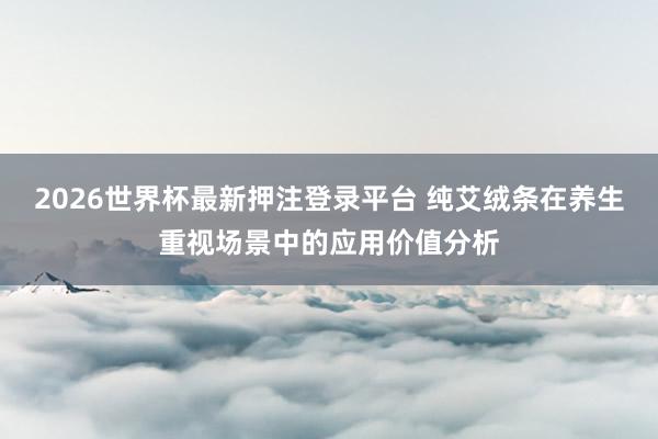 2026世界杯最新押注登录平台 纯艾绒条在养生重视场景中的应用价值分析