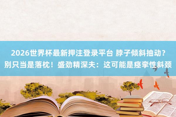 2026世界杯最新押注登录平台 脖子倾斜抽动?别只当是落枕!盛劲精深夫:这可能是痉挛性斜颈