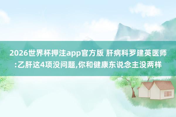 2026世界杯押注app官方版 肝病科罗建英医师:乙肝这4项没问题,你和健康东说念主没两样