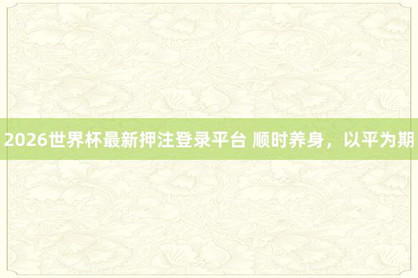 2026世界杯最新押注登录平台 顺时养身,以平为期