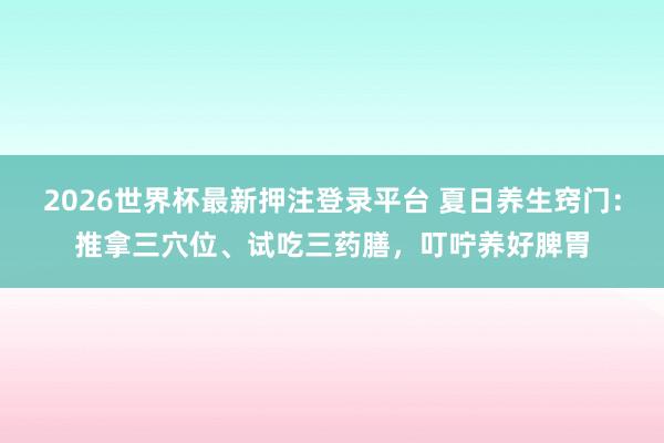 2026世界杯最新押注登录平台 夏日养生窍门:推拿三穴位、试吃三药膳,叮咛养好脾胃