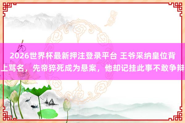 2026世界杯最新押注登录平台 王爷采纳皇位背上骂名,先帝猝死成为悬案,他却记挂此事不敢争辩