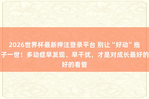 2026世界杯最新押注登录平台 别让“好动”拖拉孩子一世!多动症早发现、早干扰,才是对成长最好的看管
