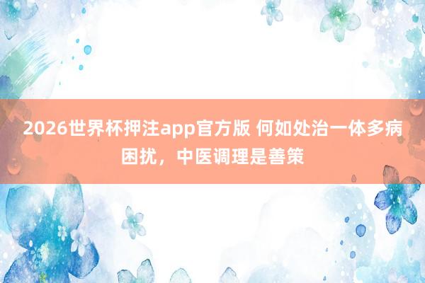2026世界杯押注app官方版 何如处治一体多病困扰,中医调理是善策