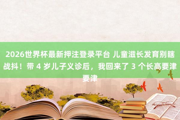 2026世界杯最新押注登录平台 儿童滋长发育别瞎战抖!带 4 岁儿子义诊后,我回来了 3 个长高要津