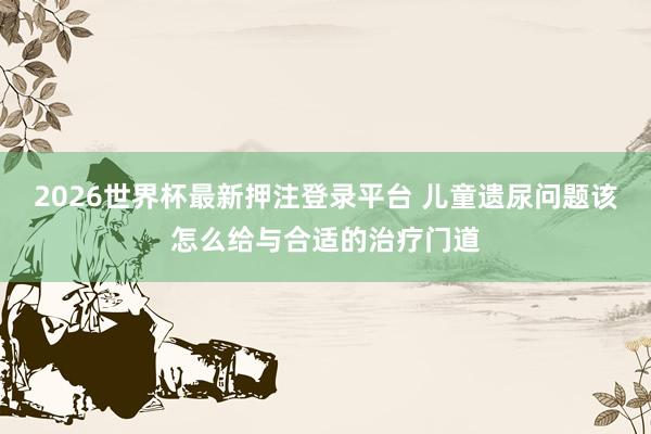 2026世界杯最新押注登录平台 儿童遗尿问题该怎么给与合适的治疗门道