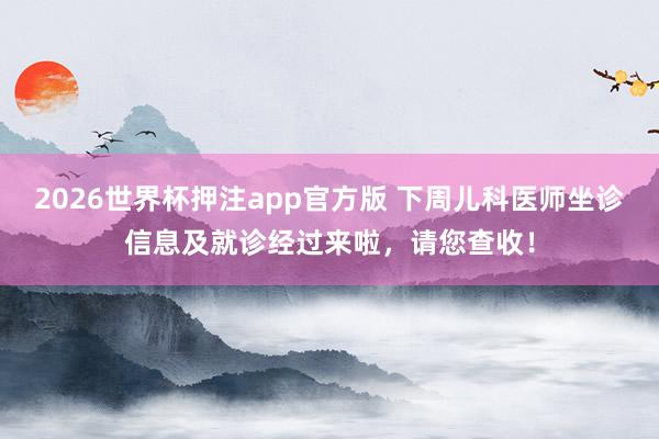 2026世界杯押注app官方版 下周儿科医师坐诊信息及就诊经过来啦,请您查收!