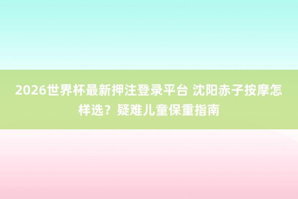 2026世界杯最新押注登录平台 沈阳赤子按摩怎样选?疑难儿童保重指南