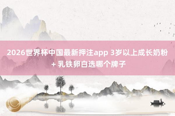 2026世界杯中国最新押注app 3岁以上成长奶粉 + 乳铁卵白选哪个牌子