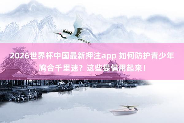 2026世界杯中国最新押注app 如何防护青少年鸠合千里迷?这些提倡用起来!