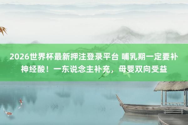 2026世界杯最新押注登录平台 哺乳期一定要补神经酸！一东说念主补充，母婴双向受益