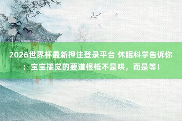 2026世界杯最新押注登录平台 休眠科学告诉你：宝宝接觉的要道根柢不是哄，而是等！