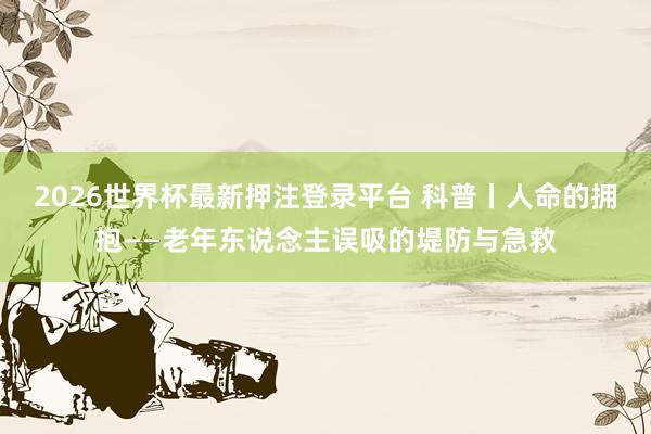 2026世界杯最新押注登录平台 科普丨人命的拥抱——老年东说念主误吸的堤防与急救