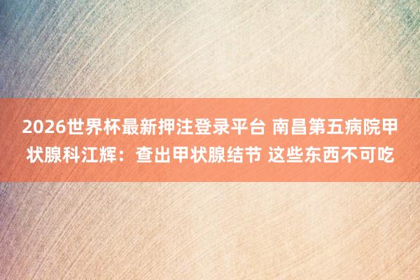 2026世界杯最新押注登录平台 南昌第五病院甲状腺科江辉：查出甲状腺结节 这些东西不可吃