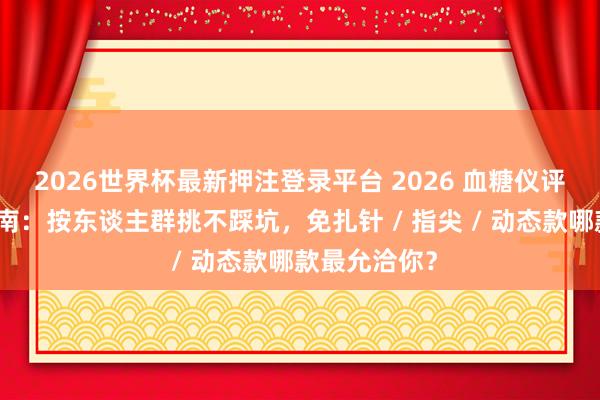 2026世界杯最新押注登录平台 2026 血糖仪评测选购全指南：按东谈主群挑不踩坑，免扎针 / 指尖 / 动态款哪款最允洽你？