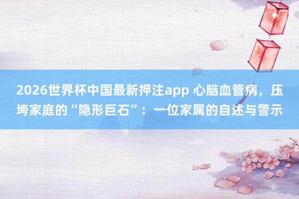2026世界杯中国最新押注app 心脑血管病，压垮家庭的“隐形巨石”：一位家属的自述与警示