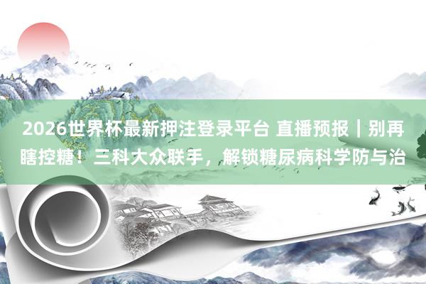 2026世界杯最新押注登录平台 直播预报|别再瞎控糖!三科大众联手,解锁糖尿病科学防与治