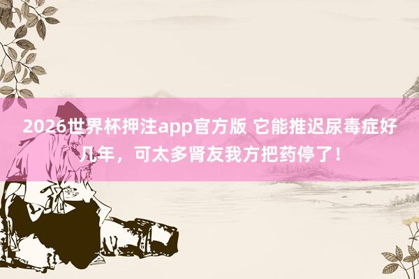 2026世界杯押注app官方版 它能推迟尿毒症好几年,可太多肾友我方把药停了!