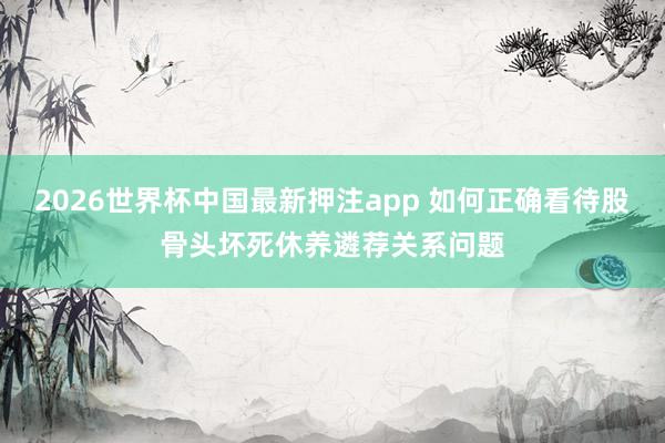 2026世界杯中国最新押注app 如何正确看待股骨头坏死休养遴荐关系问题
