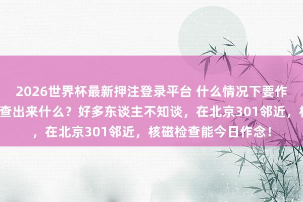 2026世界杯最新押注登录平台 什么情况下要作念核磁?核磁到底能查出来什么?好多东谈主不知谈,在北京301邻近,核磁检查能今日作念!