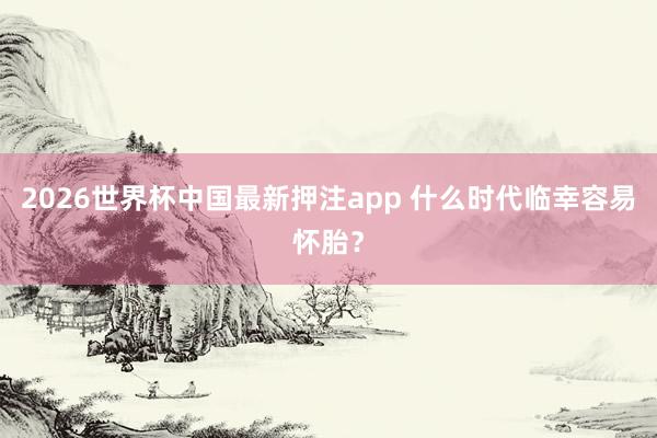 2026世界杯中国最新押注app 什么时代临幸容易怀胎?